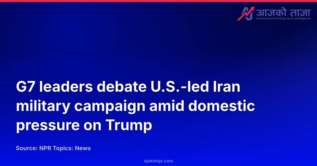 G7 leaders debate U.S.-led Iran military campaign amid domestic pressure on Trump